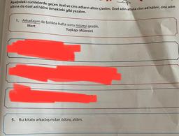 altına da özel ad hâlini örnekteki gibi yazalım.
Aşağıdaki cümlelerde geçen özel ve cins adların altını çizelim. Özel adin altına cins ad hâlini, cins adın
1. Arkadaşım ile birlikte hafta sonu müzeyi gezdik.
Mert
Topkapı Müzesini
nuyor.
oruz
5.
Bu kitabı arkadaşımdan ödünç aldım.
