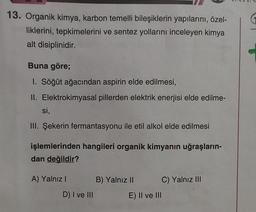 13. Organik kimya, karbon temelli bileşiklerin yapılarını, özel-
liklerini, tepkimelerini ve sentez yollarını inceleyen kimya
alt disiplinidir.
Buna göre;
I. Söğüt ağacından aspirin elde edilmesi,
II. Elektrokimyasal pillerden elektrik enerjisi elde edilme-
si,
III. Şekerin fermantasyonu ile etil alkol elde edilmesi
işlemlerinden hangileri organik kimyanın uğraşların-
dan değildir?
A) Yalnız!
B) Yalnız II
C) Yalnız III
D) I ve III
E) II ve III