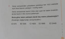 7.
Deniz seviyesinden yükseklere çıkıldıkça her 10,5 metrede
açık hava basıncı yaklaşık 1 mmHg azalır.
Deniz seviyesinde hacmi 3 litre olan uçan bir balon bırakıldı-
ğında hacmi 4 litre olunca patlamıştır.
Buna göre, balon yaklaşık olarak kaç metre yükselmiştir?
(Sıcaklığın değişmediği varsayılacaktır.)
A) 675 B) 1335 C) 1625 D) 1995 E) 2445
8
1
L
G
1