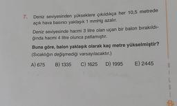 7.
Deniz seviyesinden yükseklere çıkıldıkça her 10,5 metrede
açık hava basıncı yaklaşık 1 mmHg azalır.
Deniz seviyesinde hacmi 3 litre olan uçan bir balon bırakıldı-
ğında hacmi 4 litre olunca patlamıştır.
Buna göre, balon yaklaşık olarak kaç metre yükselmiştir?
(Sıcaklığın değişmediği varsayılacaktır.)
A) 675 B) 1335 C) 1625 D) 1995 E) 2445
8
1
L
G
1
