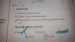 n-0112
o
II
26.? H-C-H
bileşiği ile ilgili;
4. Tollens çözeltisine etki eder.
W. Sadece 1 basamak yükseltgenebilir.
% 40 lik çözeltisi proteinleri sertleştirip bozulmalarını ön-
ler?
ni anda
Tlar?
ifadelerinden hangileri doğrudur?
A) Yalnız II
B) Yalnız III
C) I ve III
D) II ve III
E), II ve III