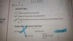 n-0112
o
II
26.? H-C-H
bileşiği ile ilgili;
4. Tollens çözeltisine etki eder.
W. Sadece 1 basamak yükseltgenebilir.
% 40 lik çözeltisi proteinleri sertleştirip bozulmalarını ön-
ler?
ni anda
Tlar?
ifadelerinden hangileri doğrudur?
A) Yalnız II
B) Yalnız III
C) I ve III
D) II ve III
E), II ve III
