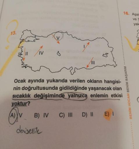 16. Aşa
ves
yak
13.
IV
B
Ocak ayında yukarıda verilen okların hangisi-
nin doğrultusunda gidildiğinde yaşanacak olan
sıcaklık değişiminde
yalnızca enlemin etkisi
yoktur?
A) YV B) IV C) III D) || E)
deisellie
BENİM HOCAM BENİM BAŞARIM