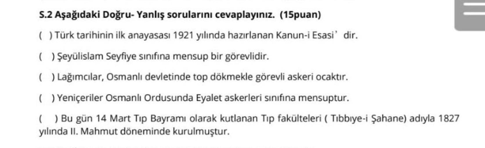 –
S.2 Aşağıdaki Doğru-Yanlış sorularını cevaplayınız. (15puan)
( Türk tarihinin ilk anayasası 1921 yılında hazırlanan Kanun-i Esasi' dir.
( Şeyülislam Seyfiye sınıfına mensup bir görevlidir.
( ) Lağımcılar, Osmanlı devletinde top dökmekle görevli askeri ocaktır.
( ) Yeniçeriler Osmanlı Ordusunda Eyalet askerleri sınıfına mensuptur.
( ) Bu gün 14 Mart Tip Bayramı olarak kutlanan Tip fakülteleri ( Tibbiye-i Şahane) adıyla 1827
yılında II. Mahmut döneminde kurulmuştur.