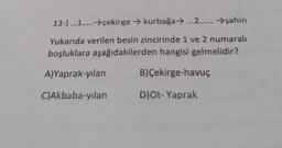 13-) ...1..... →çekirge → kurbağa → ...2...... →şahin
Yukarıda verilen besin zincirinde 1 ve 2 numaralı
boşluklara aşağıdakilerden hangisi gelmelidir?
A)Yaprak-yılan
B)Çekirge-havuç
C)Akbaba-yılan
D)Ot- Yaprak