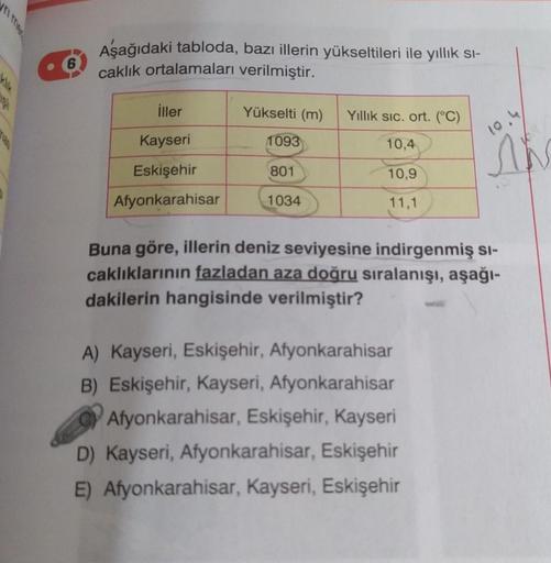 Aşağıdaki tabloda, bazı illerin yükseltileri ile yıllık si-
caklık ortalamaları verilmiştir.
2
iller
Yükselti (m)
Yillik sic. ort. (°C)
Kayseri
10.4
1093
10,4
Eskişehir
801
10,9
Afyonkarahisar
1034
11,1
Buna göre, illerin deniz seviyesine indirgenmiş si-
c