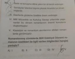 30. 1. Sade ve konuşma diline yakın bir dil tercih edilmiştir.
Ill Sanatçılar İstanbul dışına çıkarak Anadolu'ya yönel-
mişlerdir.
II. Eserlerde gözleme özellikle önem verilmiştir.
IV. Milli Mücadele ve Kurtuluş Savaşı yıllarında yaşa-
nanlar bu dönem romanlarının önemli konularını
oluşturmuştur.
(. .
V. Klasisizm ve romantizm akımlarının etkileri roman-
larda görülmüştür.
Numaralanmış cümlelerde Milli Edebiyat Dönemi ro-
maninin özellikleri ile ilgili verilen bilgilerden hangisi
yanlıştır?
A)
B) II C III
D) IV