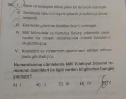 30. 1. Sade ve konuşma diline yakın bir dil tercih edilmiştir.
Ill Sanatçılar İstanbul dışına çıkarak Anadolu'ya yönel-
mişlerdir.
II. Eserlerde gözleme özellikle önem verilmiştir.
IV. Milli Mücadele ve Kurtuluş Savaşı yıllarında yaşa-
nanlar bu dönem romanlarının önemli konularını
oluşturmuştur.
(. .
V. Klasisizm ve romantizm akımlarının etkileri roman-
larda görülmüştür.
Numaralanmış cümlelerde Milli Edebiyat Dönemi ro-
maninin özellikleri ile ilgili verilen bilgilerden hangisi
yanlıştır?
A)
B) II C III
D) IV
