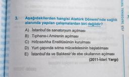 M
*** INFORMAL YAYI
3.
Aşağıdakilerden hangisi Atatürk Dönemi'nde sağlık
alanında yapılan çalışmalardan biri değildir?
A) Istanbul'da sanatoryum açılması
B) Tiphane-i Amirenin açılması
C) Hıfzıssıhha Enstitüsünün kurulması
D) Yurt çapında sıtma mücadelesinin başlatılması
E) İstanbul'da ve Balıkesir'de ebe okullarının açılması
(2011-idari Yargı)
RO)