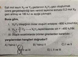 3. Eşit mol sayılı X2 ve Y2 gazlarının X2Y3 gazı oluşturmak
üzere gerçekleştirdiği tam verimli tepkime sonucu 0,2 mol X2
gazı artmış ve 180 kJ isi açığa çıkmıştır.
Buna göre,
X2
1. X2Y3 bileşiğinin molar oluşum entalpisi –900 kJ/mol'dür.
II. x2 + y2 X2Y3 tepkimesinde AH = -450 kJ'dir.
-
2
III. Düşük sıcaklıklarda ürünler girenlerden kararlıdır.
yargılarından hangileri doğrudur?
A) Yalnız!
B) Yalnız 11
C) I ve II
Q
DY II ve III
E) I, II ve III