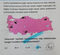.
Levha hareketlerine bağlı olarak Anadolu'nun bazı kesimle-
rinde kırılma sonucu horst adı verilen dağlar oluşmuştur. Bu
dağlar kırılmaya (faylanma) bağlı olarak çöken grabenlerin
çevresindeki yüksekte kalan kütlelerdir.
III
IV
Yukarıdaki haritada numaralanmış dağ kütlelerinden
hangisi horstlara örnek gösterilebilir?
A)
B) II
C) III
D) IV
E) V