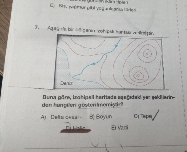 iklim tipleri
E) Sis, yağmur gibi yoğunlaşma türleri
1
1
1
7.
Aşağıda bir bölgenin izohipsli haritası verilmiştir.
1
1
3
1
Deniz
Buna göre, izohipsli haritada aşağıdaki yer şekillerin-
den hangileri gösterilmemiştir?
A) Delta ovasi
B) Boyun
C) Tepe
C
bed
m