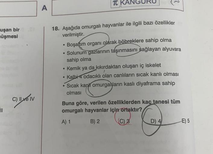 TT
A
uşan bir
üşmesi
.
18. Aşağıda omurgalı hayvanlar ile ilgili bazı özellikler
verilmiştir.
Boşaltım organı olarak böbreklere sahip olma
• Solunum
gazlarının taşınmasını sağlayan alyuvara
sahip olma
• Kemik ya da kikırdaktan oluşan iç iskelet
• Kalbi 4 o