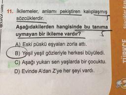-isem yayıncılık
11. İkilemeler, anlamı pekiştiren kalıplaşmış
sözcüklerdir.
J
Sözcükler Aras
Aşağıdakilerden hangisinde bu tanıma
uymayan bir ikileme vardır?
A) Eski püskü eşyaları zorla attı.
B) Yeşil yeşil gözleriyle herkesi büyüledi.
C) Aşağı yukarı sen yaşlarda bir çocuktu.
D) Evinde A'dan Z'ye her şeyi vardı.
TIDUCE