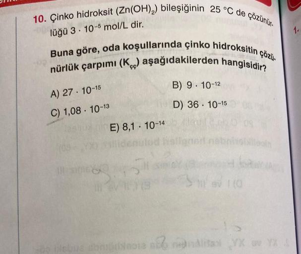 10. Çinko hidroksit (Zn(OH)2) bileşiğinin 25 °C de çözünür.
.
lüğü 3 . 10-5 mol/L dir.
1.
Buna göre, oda koşullarında çinko hidroksitin çözü.
nürlük çarpımi (koc) aşağıdakilerden hangisidir?
B) 9. 10-12
A) 27. 10-15
D) 36 . 10-15
C) 1,08 . 10-13
E) 8,1 · 1