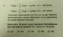 8.
H2(g) +
O2(g) → H2O() AH-285 kJ/mol
2
1
H2(g) + 02(g) → H2O(g) AH = -241 kj/mol
2
Yukarıdaki tepkimelerde H,O'nun sivi ve gaz hallerinin
elementlerinden oluşum tepkimeleri ve bu tepkimelere
ait entalpi değerleri verilmiştir.
Buna göre, 36 gram suyun tamamen buharlaşması
için kaç kj'lik ısı gerekir? (H: 1 g/mol, O: 16 g/
mol)
A)+22
B) +44
C) -44
D) +88
E) -88