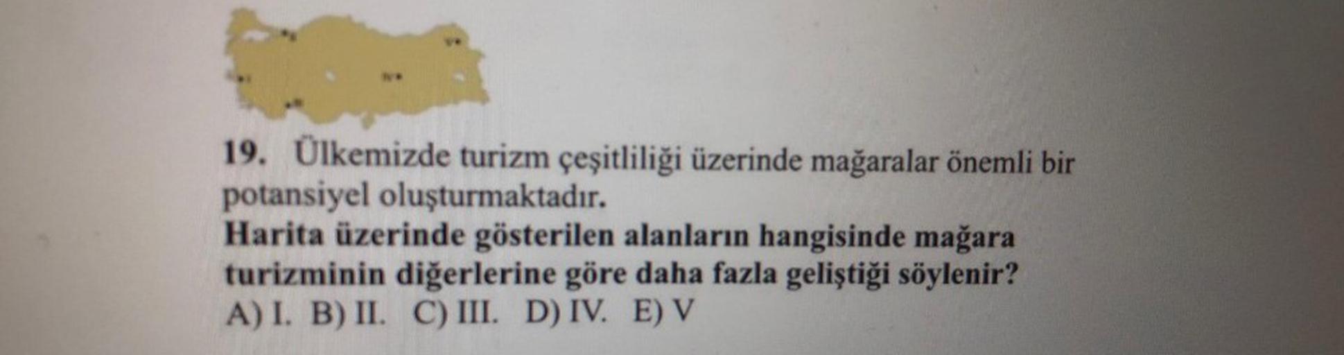 19. Ülkemizde turizm çeşitliliği üzerinde mağaralar önemli bir
potansiyel oluşturmaktadır.
Harita üzerinde gösterilen alanların hangisinde mağara
turizminin diğerlerine göre daha fazla geliştiği söylenir?
A) I. B) II. C) III. D) IV. E) V