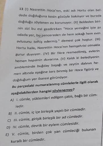 13 (1) Nasrettin Hoca'nın, eski adı Hortu olan bel-
dede doğduğuna kesin gözüyle bakılıyor ve burada
doğduğu söylenen ev korunuyor. (II) Beldeden biri-
nin sizi bu evi gezdirirken "Hoca yemeğini işte şu
odada yer, bu pencereden de hem sokağı hem evin
avlus