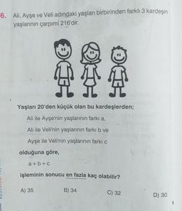 6. Ali, Ayşe ve Veli adındaki yaşları birbirinden farklı 3 kardeşin
yaşlarının çarpımí 216'dır.
OLE
Yaşları 20'den küçük olan bu kardeşlerden;
Ali ile Ayşe'nin yaşlarının farkı a,
Ali ile Veli'nin yaşlarının farkı b ve
Ayşe ile Veli'nin yaşlarının farkı
olduğuna göre,
3
a + b + c
işleminin sonucu en fazla kaç olabilir?
A) 35
B) 34
C) 32
D) 30