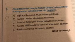 e
Aşağıdakilerden hangisi Atatürk Dönemi'nde sanat ala-
ninda yapılan çalışmalardan biri değildir?
A) Topkapı Sarayı'nın müze haline getirilmesi
B) Sanayi-i Nefise Mektebinin kurulması
c) Istanbul Belediyesi Konservatuvarının açılması
D) Ankara Millî Musiki ve Temsil Akademisinin açılması
E) Resim ve Heykel Müzesinin açılması
(2011-İç Denetçi)
