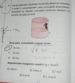 heli
9. Silindir şeklindeki düzeneğin duvarında dönen bir motosiklet
li yerden h yüksekliğindeki yatay yörüngede dolanmaktadır.
Motosiklet ile tekerlek arasındaki sürtünme katsayısı 0,5
silindirin yarıçapı 20 m'dir.
muz, cosa
h
HIZ VE RENK YAYINLARL
Buna göre, motosikletin çizgisel sürati;
D
10 m/s,
k gr
II. 25 m/s,
5
III. 30 m/s
0,5,10,2
değerlerinden hangilerini alabilir? (g = 10m/s2)
A) Yalnız!
B) Yalnız 11
C) I ve II
D) II ve III
E) I, II ve III