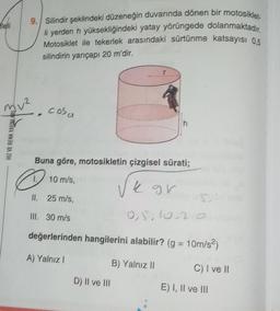 heli
9. Silindir şeklindeki düzeneğin duvarında dönen bir motosiklet
li yerden h yüksekliğindeki yatay yörüngede dolanmaktadır.
Motosiklet ile tekerlek arasındaki sürtünme katsayısı 0,5
silindirin yarıçapı 20 m'dir.
muz, cosa
h
HIZ VE RENK YAYINLARL
Buna göre, motosikletin çizgisel sürati;
D
10 m/s,
k gr
II. 25 m/s,
5
III. 30 m/s
0,5,10,2
değerlerinden hangilerini alabilir? (g = 10m/s2)
A) Yalnız!
B) Yalnız 11
C) I ve II
D) II ve III
E) I, II ve III
