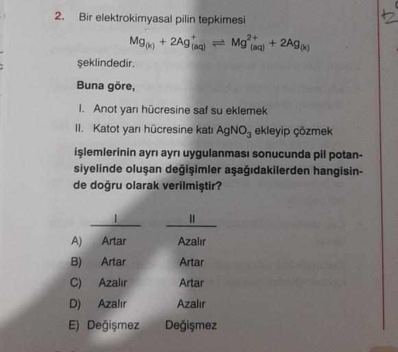 2.
Bir elektrokimyasal pilin tepkimesi
Mg(x) + 2Ag Tag) = Mg?aq) + 2AG(K)
(
şeklindedir.
2+
Buna göre,
I. Anot yarı hücresine saf su eklemek
II. Katot yarı hücresine katı AgNO, ekleyip çözmek
işlemlerinin ayrı ayrı uygulanması sonucunda pil potan-
siyelind