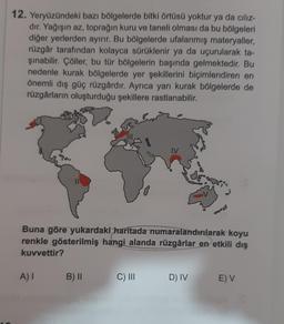 12. Yeryüzündeki bazı bölgelerde bitki örtüsü yoktur ya da cılız-
dir. Yağışın az, toprağın kuru ve taneli olması da bu bölgeleri
diğer yerlerden ayırır. Bu bölgelerde ufalanmış materyaller,
rüzgâr tarafından kolayca sürüklenir ya da uçurularak ta-
sinabilir. Çöller, bu tür bölgelerin başında gelmektedir. Bu
nedenle kurak bölgelerde yer şekillerini biçimlendiren en
önemli dış güç rüzgârdır. Ayrıca yarı kurak bölgelerde de
rüzgârların oluşturduğu şekillere rastlanabilir.
IV
Buna göre yukardaki haritada numaralandırılarak koyu
renkle gösterilmiş hangi alanda rüzgârlar en etkili dış
kuvvettir?
A)
B) ||
C) III
D) IV
EV
