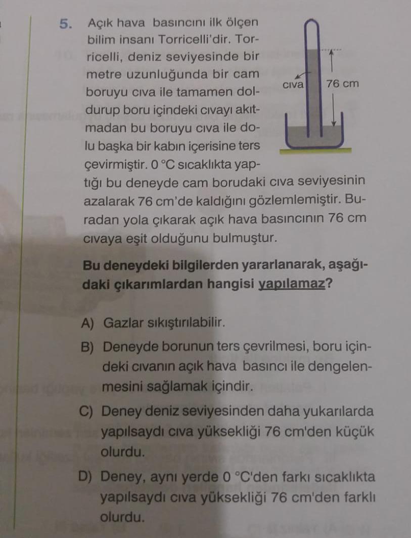 5. Açık hava basıncını ilk ölçen
bilim insanı Torricelli'dir. Tor-
ricelli, deniz seviyesinde bir
metre uzunluğunda bir cam
civa 76 cm
boruyu civa ile tamamen dol-
durup boru içindeki civayı akit-
madan bu boruyu civa ile do-
lu başka bir kabın içerisine t