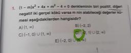 )
1. (1 -mx2 + 4x + m2 - 4 = 0 denkleminin biri pozitit, diğeri
-
negatif iki gerçel kökü varsa m nin alabileceği değerier -
mesi aşağıdakilerden hangisidir?
A) (1,0)
B) (-2,2
C) (-1,0) U (1,7)
OT-2.1) u (22
E) (-2, 0) (12
