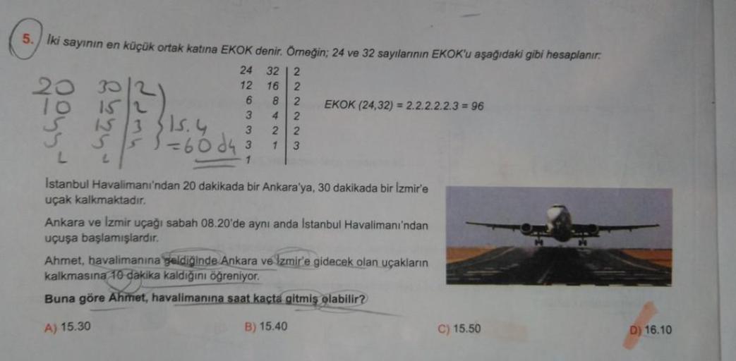 5. Iki sayının en küçük ortak katına EKOK denir. Örneğin; 24 ve 32 sayılarının EKOK'u aşağıdaki gibi hesaplanır.
TO
2
EKOK (24,32) = 2.2.2.2.2.3 = 96
13 15.4
5 5 = 60 de 3
24 32 2
12 16 2
6 8 2
3 42
3 22
1 3
1
WNNN
L
Istanbul Havalimanı'ndan 20 dakikada bi