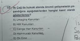 L
10. İlk Çağ'da hukuki alanda önemli gelişmelerin ya-
şandığına aşağıdakilerden hangisi kanıt olarak
gösterilemez?
A) Urkagina Kanunları
B) Hitit Kanunları
C) Cengiz Han Kanunları
D) Hammurabi Kanunları
5) On Emir
1s
So