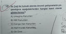 L
10. İlk Çağ'da hukuki alanda önemli gelişmelerin ya-
şandığına aşağıdakilerden hangisi kanıt olarak
gösterilemez?
A) Urkagina Kanunları
B) Hitit Kanunları
C) Cengiz Han Kanunları
D) Hammurabi Kanunları
5) On Emir
1s
So
