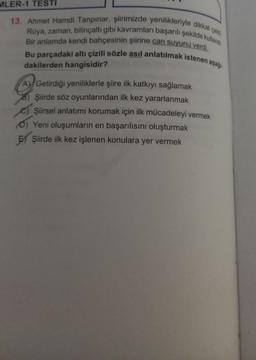 MLER-1 TESTI
13. Ahmet Hamdi Tanpınar, şiirimizde yenilikleriyle dikkat çeki
Rüya, zaman, bilinçaltı gibi kavramları başarılı şekilde kulland
Bir anlamda kendi bahçesinin şiirine can suyunu verdi.
Bu parçadaki altı çizili sözle asıl anlatılmak istenen aşağı
dakilerden hangisidir?
A) Getirdiği yeniliklerle şiire ilk katkıyı sağlamak
8) Şiirde söz oyunlarından ilk kez yararlanmak
Şiirsel anlatımı korumak için ilk mücadeleyi vermek
D) Yeni oluşumların en başarılısını oluşturmak
EX Şiirde ilk kez işlenen konulara yer vermek
