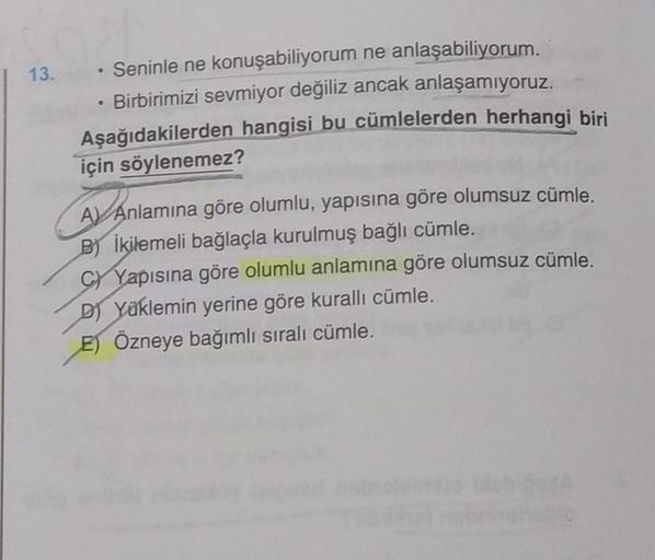 13.
.
· Seninle ne konuşabiliyorum ne anlaşabiliyorum.
Birbirimizi sevmiyor değiliz ancak anlaşamıyoruz.
Aşağıdakilerden hangisi bu cümlelerden herhangi biri
için söylenemez?
AV Anlamına göre olumlu, yapısına göre olumsuz cümle.
B) İkilemeli bağlaçla kurul