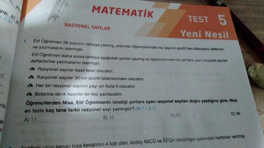 yıp. 21
MATEMATIK
1.1.5)
RASYONEL SAYILAR
TEST 5
Yeni Nesil
1.
Elif Öğretmen 36 sayısını tahtaya yazmış, ardından öğrencilerinden bu sayının pozitif tam bölenlerini defterleri-
ne yazmalarını istemiştir.
Elif Öğretmen daha sonra tahtaya aşağıdaki şartları