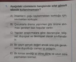 1. Aşağıdaki cümlelerin hangisinde sıfat görevli
sözcük kullanılmamıştır?
A) insanların çoğu kaybetmekten korktuğu için,
sevmekten korkuyor.
B) Çocuklarla drama yapılırken göz önüne alın-
ması gereken bazı koşullar vardır.
C) Yapılan araştırmalara göre davranışlar, biliş-
sel, duyuşsal ve devinişsel olarak sınıflanabi-
lir.
D) Bir şeyin gerçek değeri ancak ona çok gerek-
seme duyulduğu zaman iyi anlaşılır.
E) Bir kimse sevdiği işi döne döne ve uzun süre
yapmaktan bıkmaz.
