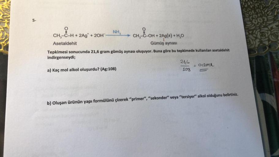 5.
5-
COM
,-C
NH,
CH, -C-H + 2Ag* + 20H
CH-C-OH + 2Ag(k) + H,0
Asetaldehit
Gümüş aynası
Tepkimesi sonucunda 21,6 gram gümüş aynası oluşuyor. Buna göre bu tepkimede kullanılan asetaldehit
indirgenseydi;
2116
- O2nd
a) Kaç mol alkol oluşurdu? (Ag:108)
108
-