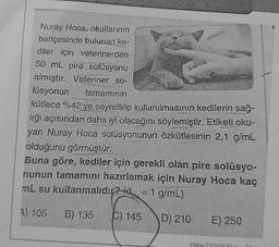 Nuray Hoca, okullarının
bahçesinde bulunan ke-
diler için veterinerden
50 mL pire solüsyonu
almıştır. Veteriner so-
lüsyonun tamaminin
kütlece %42 ye seyreltilip kullanılmasının kedilerin sağ-
liği açısından daha iyi olacağını söylemiştir. Etiketi oku-
yan Nuray Hoca solüsyonunun özkütlesinin 2,1 g/mL
olduğunu görmüştür.
Buna göre, kediler için gerekli olan pire solüsyo-
nunun tamamını hazırlamak için Nuray Hoca kaç
mL su kullanmalıdı? = 1 g/mL)
A) 105 B) 135
C) 145
D) 210
E) 250
Oktay Ki.