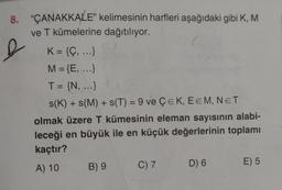 8. “ÇANAKKALE" kelimesinin harfleri aşağıdaki gibi K, M
ve T kümelerine dağıtılıyor.
(
K= {Ç, ...}
M = {E, ...)
I = {N, ...)
&
+
=
s(K) + s(M) + s(T) = 9 ve ÇEK, EEM, NET
olmak üzere T kümesinin eleman sayısının alabi-
leceği en büyük ile en küçük değerlerinin toplamı
kaçtır?
A) 10
B) 9
D) 6
E) 5
C) 7
