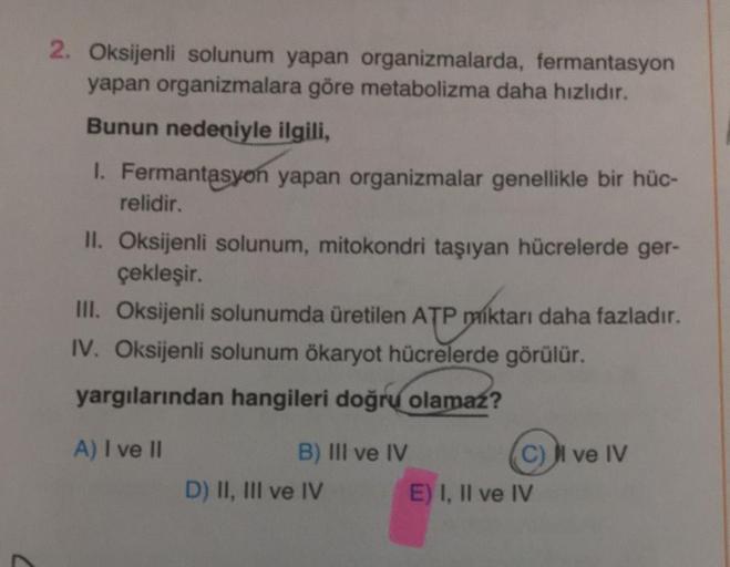 2. Oksijenli solunum yapan organizmalarda, fermantasyon
yapan organizmalara göre metabolizma daha hızlıdır.
Bunun nedeniyle ilgili,
1. Fermantasyon yapan organizmalar genellikle bir hüc-
relidir.
II. Oksijenli solunum, mitokondri taşıyan hücrelerde ger-
çe