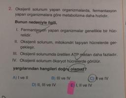 2. Oksijenli solunum yapan organizmalarda, fermantasyon
yapan organizmalara göre metabolizma daha hızlıdır.
Bunun nedeniyle ilgili,
1. Fermantasyon yapan organizmalar genellikle bir hüc-
relidir.
II. Oksijenli solunum, mitokondri taşıyan hücrelerde ger-
çekleşir.
III. Oksijenli solunumda üretilen ATP miktarı daha fazladır.
IV. Oksijenli solunum ökaryot hücrelerde görülür.
yargılarından hangileri doğru
olamaz?
A) I ve II
B) III ve IV
C) II ve IV
D) II, III ve IV E) I, II ve IV