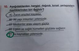 10. Aşağıdakilerden hangisi dağınık kırsal yerleşmelerin
özelliklerinden biri değildir?
A) Tarım arazileri küçüktür.
B) Alt yapı imkanları yetersizdir.
6 Meskenler arası ulaşım güçtür.
Đl Eğitim ve sağlık hizmetleri güçlükle sağlanır.
El Su kaynakları yetersizdir.