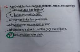 10. Aşağıdakilerden hangisi dağınık kırsal yerleşmelerin
özelliklerinden biri değildir?
A) Tarım arazileri küçüktür.
B) Alt yapı imkanları yetersizdir.
6 Meskenler arası ulaşım güçtür.
Đl Eğitim ve sağlık hizmetleri güçlükle sağlanır.
El Su kaynakları yetersizdir.
