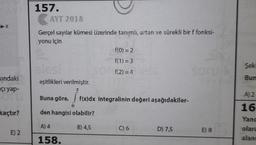 157.
AYT 2018
Gerçel sayılar kümesi üzerinde tanımlı, artan ve sürekli bir f fonksi-
yonu için
f(0) = 2
f(1) = 3
Şek
f(2)=4
Bun
sindaki
açı yap-
eşitlikleri verilmiştir.
Buna göre,
A) 2
f(x)dx integralinin değeri aşağıdakiler-
kaçtır?
den hangisi olabilir?
16
Yand
olara
alan
A) 4
B) 4,5
C) 6
D) 7,5
E) 2
E) 8
158.
