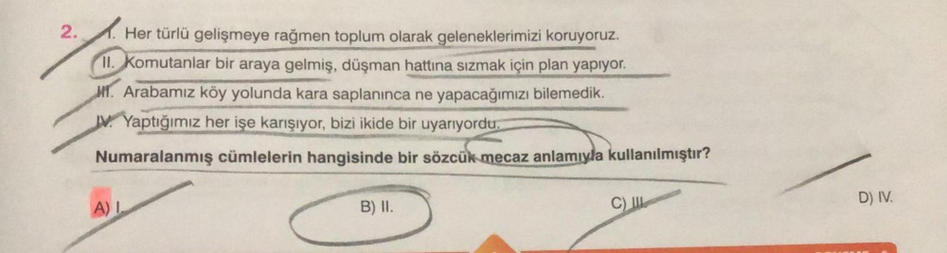 2.
Her türlü gelişmeye rağmen toplum olarak geleneklerimizi koruyoruz.
II. Komutanlar bir araya gelmiş, düşman hattına sızmak için plan yapıyor.
MT. Arabamız köy yolunda kara saplanınca ne yapacağımızı bilemedik.
JV. Yaptığımız her işe karışıyor, bizi ikid