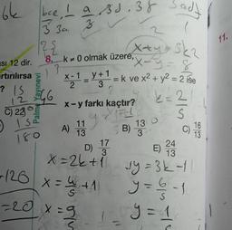64
bee, I a Bs.38 Sady
11.
3 3u za
122
13
+
X-1
y + 1
2.
12
3 3
Xxy Ska
Isi 12 dir.
8. k+ 0 olmak üzere,
X-y=8
rtırılırsa 's
= k ve x2 + y2 = 2 ise
3
? IS
4G
2
k=2
X-y farkı kaçtır?
22
S
1.1
A)
13
SB)
17
24
D)
3
E)
13
x=2k+
vy=3k-
+126
X
VIE
C) 230
ise
180
9
130
16
C)
13
3
colo
x = 4+1
* 1
y = 6 - 1
6
y=1
1
-20 x=9
1
S