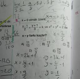 64
bee, I a Bs.38 Sady
11.
3 3u za
122
13
+
X-1
y + 1
2.
12
3 3
Xxy Ska
Isi 12 dir.
8. k+ 0 olmak üzere,
X-y=8
rtırılırsa 's
= k ve x2 + y2 = 2 ise
3
? IS
4G
2
k=2
X-y farkı kaçtır?
22
S
1.1
A)
13
SB)
17
24
D)
3
E)
13
x=2k+
vy=3k-
+126
X
VIE
C) 230
ise
180
9
130
16
C)
13
3
colo
x = 4+1
* 1
y = 6 - 1
6
y=1
1
-20 x=9
1
S
