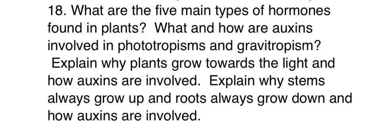 18. What are the five main types of hormones
found in plants? What and how are auxins
involved in phototropisms and gravitropism?
Explain why plants grow towards the light and
how auxins are involved. Explain why stems
always grow up and roots always grow down and
how auxins are involved.