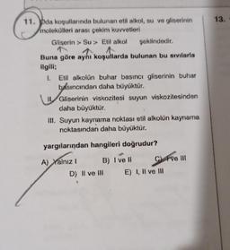 13.
11. pda koşullannda bulunan etil alkol, su ve gliserinin
molekülleri arası çekim kuvvetleri
Gliserin > Su > Etil alkol şeklindedir.
Buna göre aynı koşullarda bulunan bu sıvılarla
ilgili;
1. Etil alkolün buhar basıncı gliserinin buhar
basıncından daha büyüktür.
11. Gliserinin viskozitesi suyun viskozitesinden
daha büyüktür.
III. Suyun kaynama noktası etil alkolün kaynama
noktasından daha büyüktür.
yargılarından hangileri doğrudur?
A) Yalnız B) I vel C) F ve 01
D) Il ve Ill E) I, II ve III
